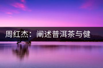 周紅杰:闡述普洱茶與健康