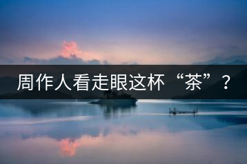 周作人看走眼這杯“茶”？