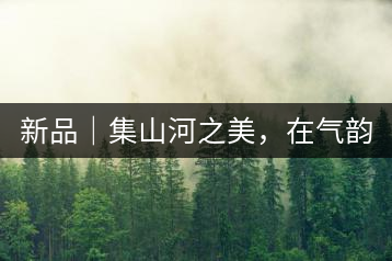 新品｜集山河之美，在氣韻山河！