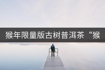 猴年限量版古樹普洱茶“猴彩春”隆重上市！