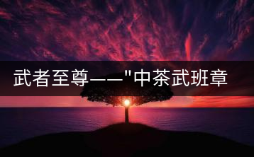 武者至尊——”中茶武班章”，帷幕之后的王者風(fēng)范