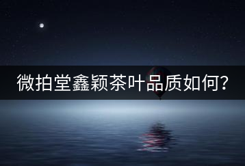 微拍堂鑫穎茶葉品質如何？