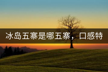冰島五寨是哪五寨，口感特點(diǎn)介紹？