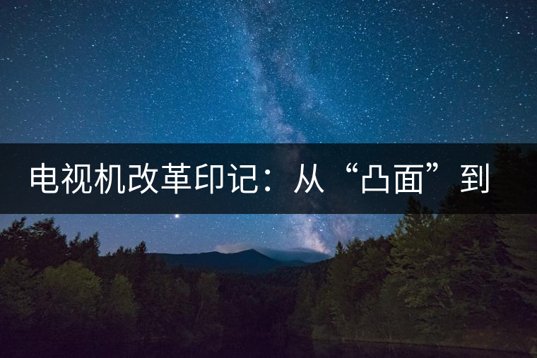 電視機(jī)改革印記：從“凸面”到“凹面”