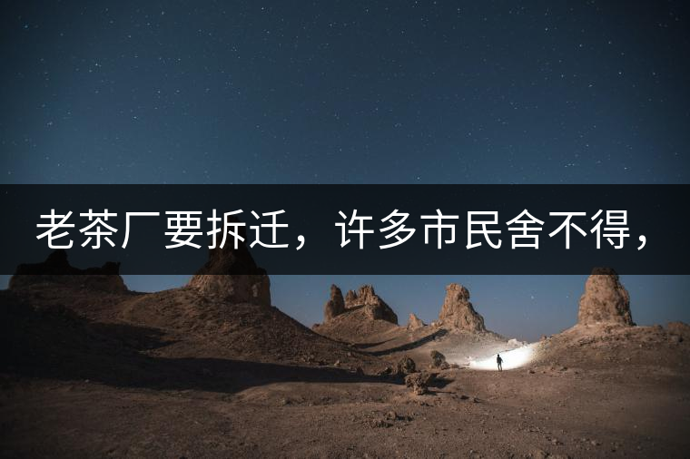 老茶廠要拆遷，許多市民舍不得，政府:全部會(huì)鏟平!老茶廠要拆遷，許多市民舍不得，政府：全部會(huì)鏟平！