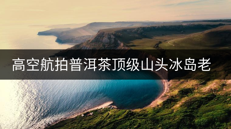 高空航拍普洱茶頂級山頭冰島老寨，這樣的冰島還是不是你心中的巴拿馬？