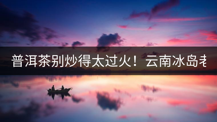 普洱茶別炒得太過火！云南冰島老寨“茶王樹”采摘權(quán)88萬成交？