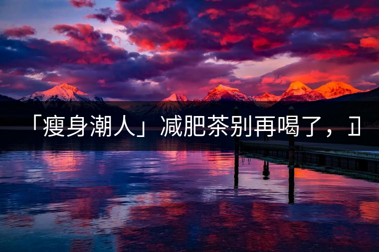 「瘦身潮人」減肥茶別再喝了，正宗的茶葉才是減肥的...「瘦身潮人」減肥茶別再喝了，正宗的茶葉才是減肥的好幫手！