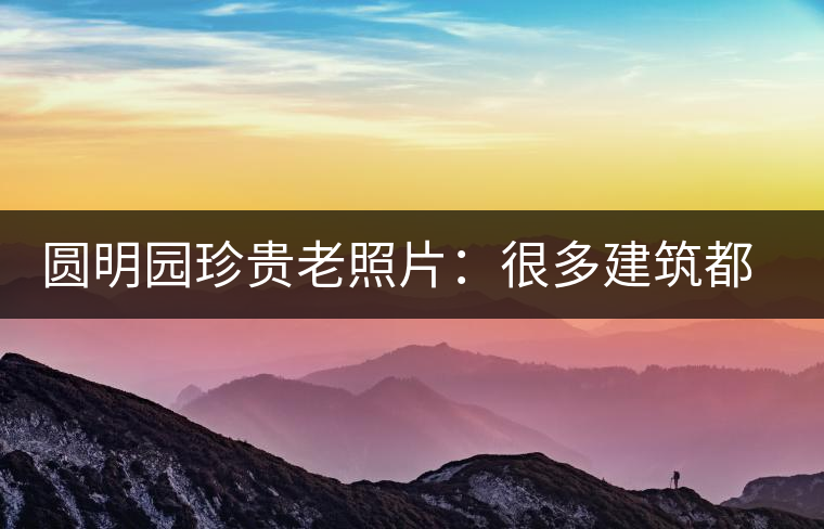 圓明園珍貴老照片：很多建筑都是首次曝光，圖七和文獻(xiàn)記載不一樣