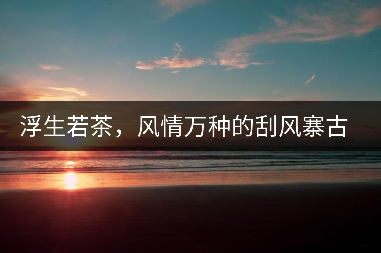 浮生若茶，風(fēng)情萬(wàn)種的刮風(fēng)寨古樹(shù)茶浮生若茶，風(fēng)情萬(wàn)種的刮風(fēng)寨古樹(shù)茶