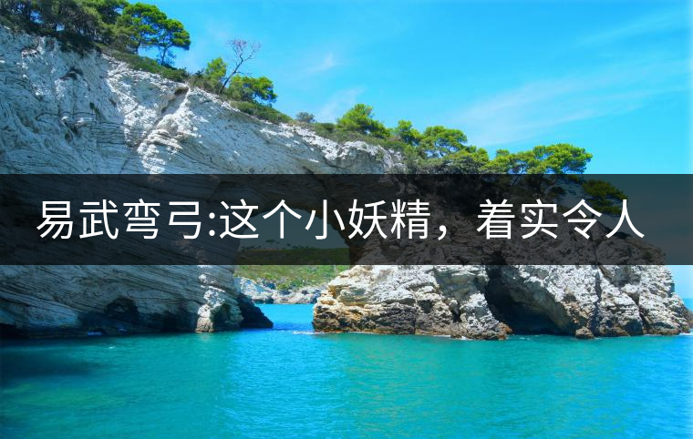 易武彎弓:這個小妖精，著實令人著迷，一口就打通你的...易武彎弓：這個小妖精，著實令人著迷，一口就打通你的任督二脈