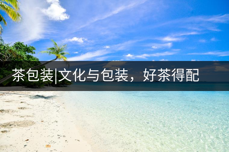 茶包裝|文化與包裝，好茶得配上好的設(shè)計茶包裝｜文化與包裝，好茶得配上好的設(shè)計