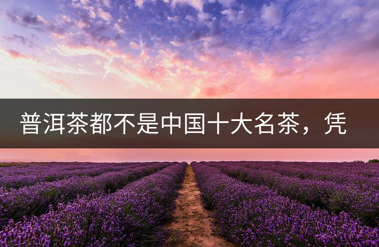 普洱茶都不是中國(guó)十大名茶，憑什么還是“可以喝的古董”