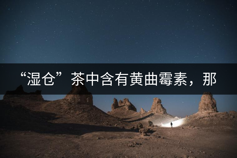 “濕倉”茶中含有黃曲霉素，那為什么“濕倉”還不取消？