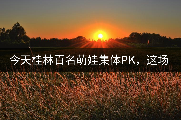 今天桂林百名萌娃集體PK，這場(chǎng)大賽你看了嗎？