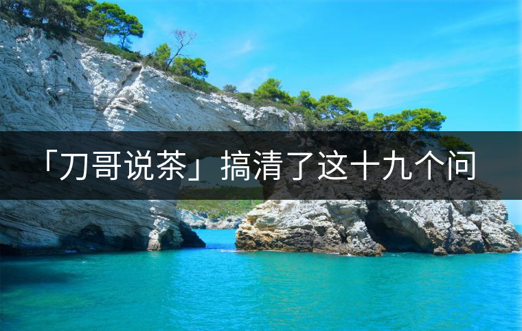 「刀哥說(shuō)茶」搞清了這十九個(gè)問(wèn)題，您就是熟茶專(zhuān)家
