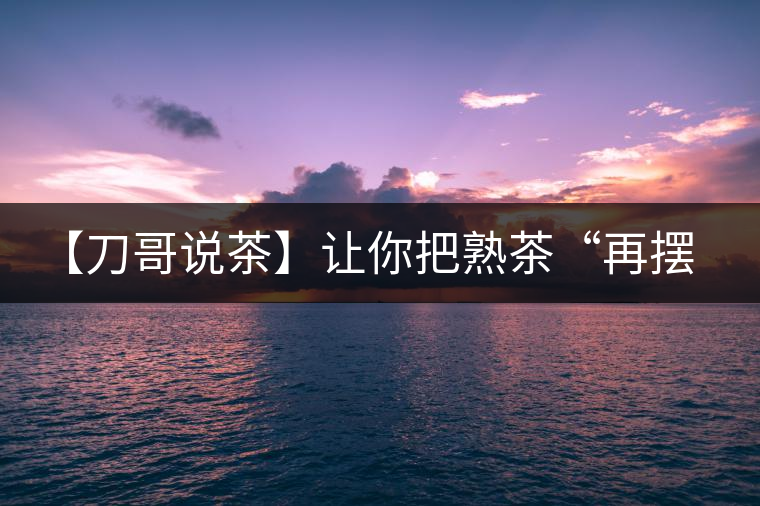 【刀哥說茶】讓你把熟茶“再擺擺，再放放”的商家就是耍流氓