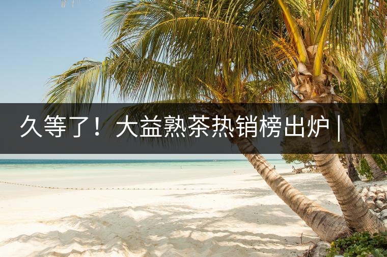 久等了！大益熟茶熱銷(xiāo)榜出爐 | 看看別人都買(mǎi)啥，618趕緊下單