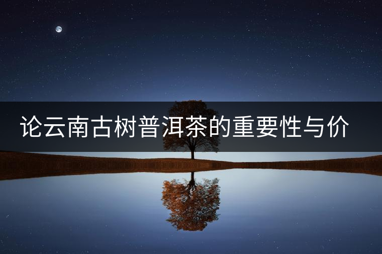 論云南古樹普洱茶的重要性與價(jià)值