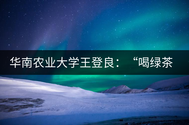 華南農(nóng)業(yè)大學(xué)王登良：“喝綠茶傷胃？這種說(shuō)法不客觀”
