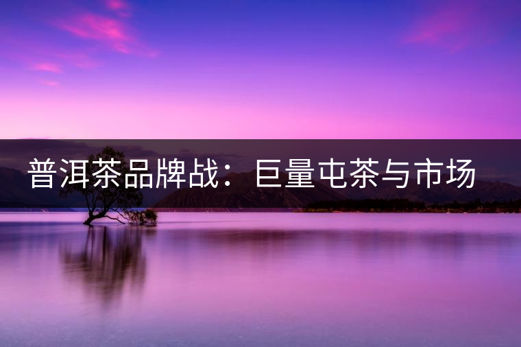 普洱茶品牌戰(zhàn)：巨量屯茶與市場困局怎么破？