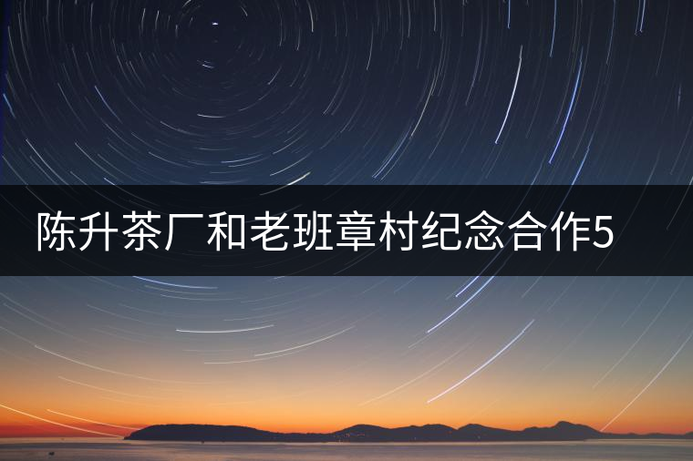 陳升茶廠和老班章村紀(jì)念合作5周年 陳升茶廠和老班章村紀(jì)念合作5周年