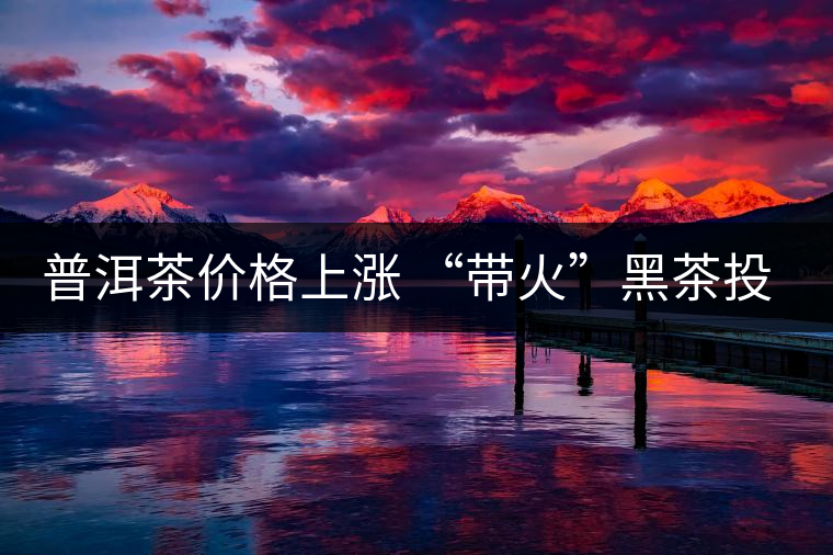 普洱茶價格上漲 “帶火”黑茶投資 普洱茶價格上漲 “帶火”黑茶投資