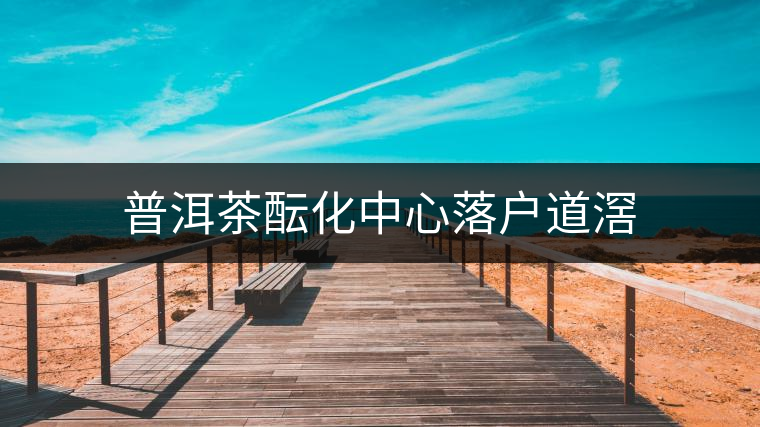 普洱茶醞化中心落戶道滘 普洱茶醞化中心落戶道滘