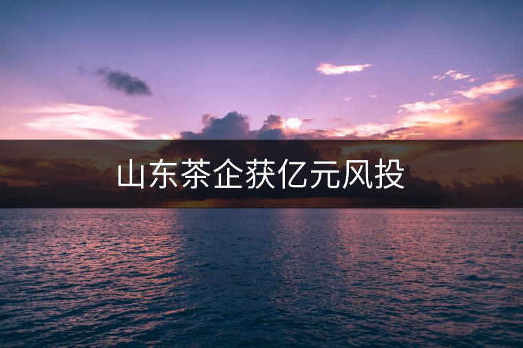 山東茶企獲億元風(fēng)投