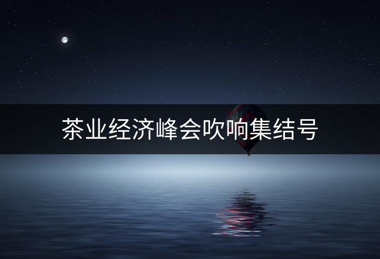 茶業(yè)經(jīng)濟(jì)峰會吹響集結(jié)號 茶業(yè)經(jīng)濟(jì)峰會吹響集結(jié)號