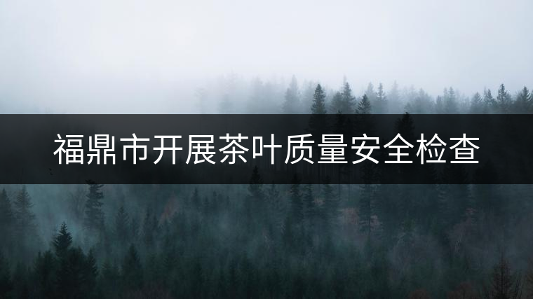 福鼎市開展茶葉質量安全檢查