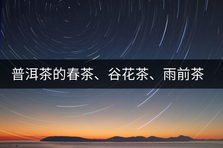 普洱茶的春茶、谷花茶、雨前茶、雨水茶如何界定？