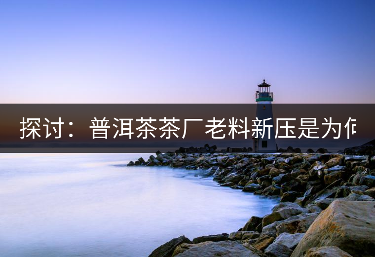 探討：普洱茶茶廠老料新壓是為何？