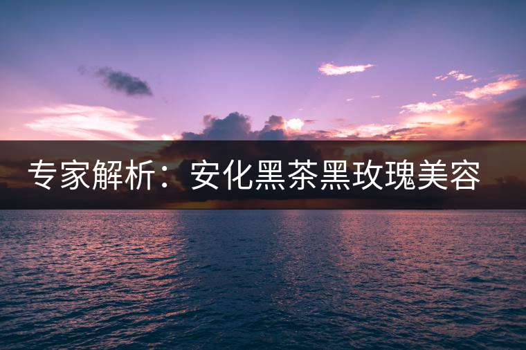 專家解析:安化黑茶黑玫瑰美容保健秘籍 專家解析:安化黑茶黑玫瑰美容保健秘籍