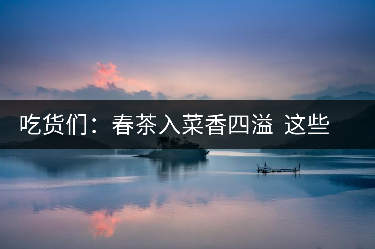 吃貨們：春茶入菜香四溢  這些“茶料理”你吃過嗎？