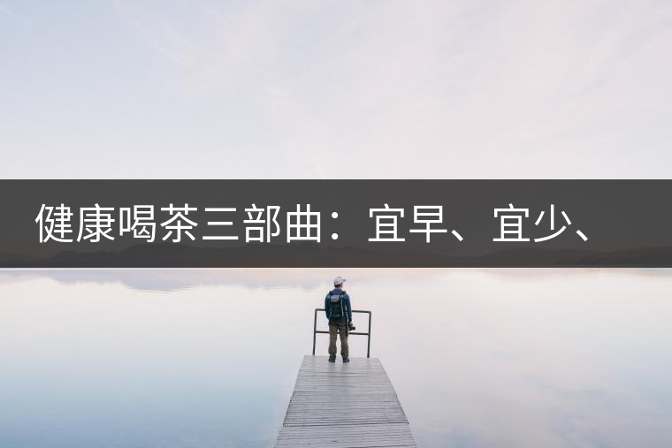 健康喝茶三部曲：宜早、宜少、宜淡