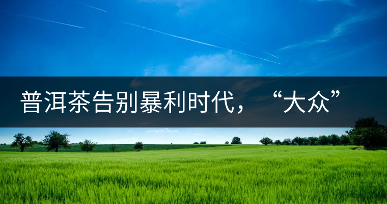 普洱茶告別暴利時代，“大眾”普洱將成未來消費主流