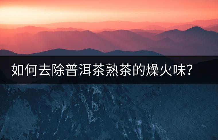 如何去除普洱茶熟茶的燥火味？熟茶工藝加沖泡這里全都有！