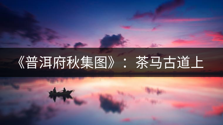 《普洱府秋集圖》:茶馬古道上的“清明上河圖” 《普洱府秋集圖》:茶馬古道上的“清明上河圖”