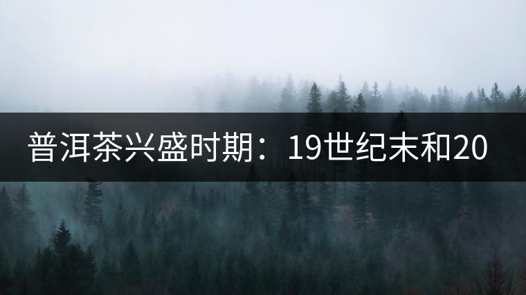 普洱茶興盛時期:19世紀末和20世紀30年代后 普洱茶興盛時期:19世紀末和20世紀30年代后