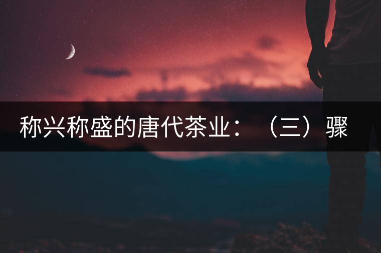 稱(chēng)興稱(chēng)盛的唐代茶業(yè)：（三）驟起益顯的茶葉貿(mào)易