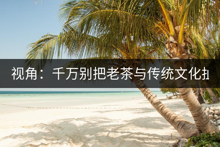 視角：千萬別把老茶與傳統(tǒng)文化扯上 老祖宗不喝老茶！