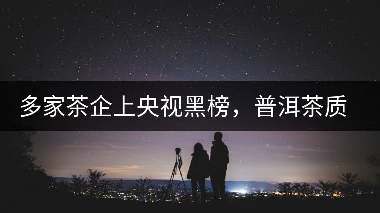 多家茶企上央視黑榜，普洱茶質(zhì)量獲權(quán)威機構(gòu)認(rèn)可