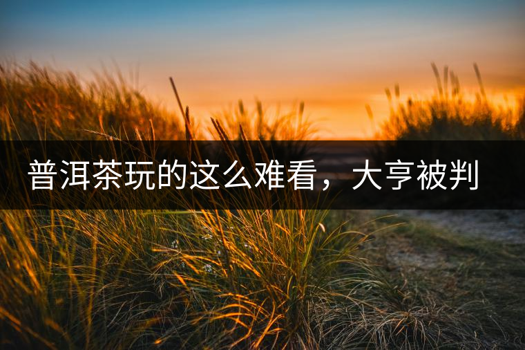 普洱茶玩的這么難看，大亨被判四年