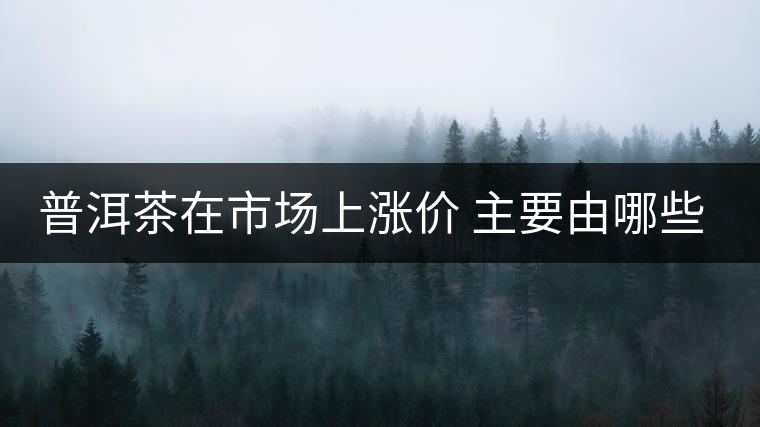 普洱茶在市場上漲價(jià) 主要由哪些因素主導(dǎo)？