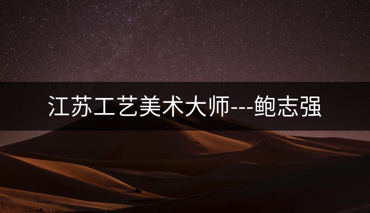 江蘇工藝美術(shù)大師---鮑志強(qiáng) 江蘇工藝美術(shù)大師---鮑志強(qiáng)