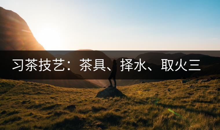 習(xí)茶技藝：茶具、擇水、取火三篇