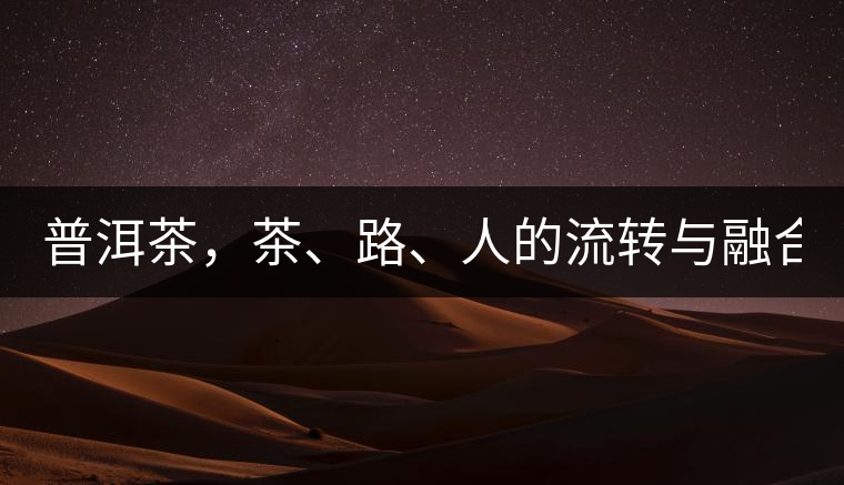 普洱茶，茶、路、人的流轉(zhuǎn)與融合！