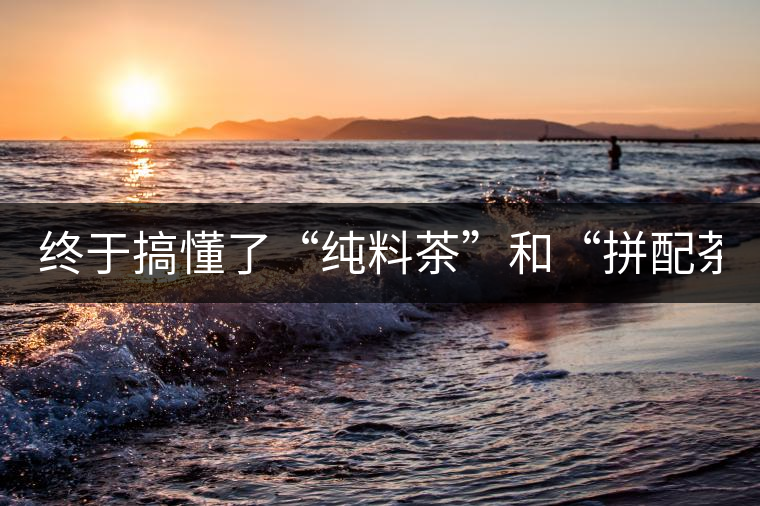 終于搞懂了“純料茶”和“拼配茶”！