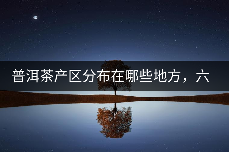 普洱茶產(chǎn)區(qū)分布在哪些地方，六張圖讓您全部看懂